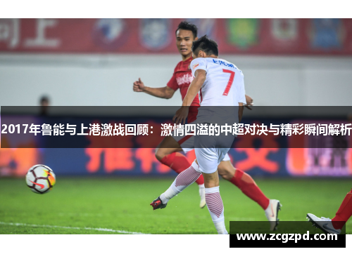 2017年鲁能与上港激战回顾:激情四溢的中超对决与精彩瞬间解析