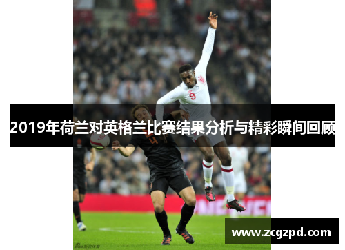 2019年荷兰对英格兰比赛结果分析与精彩瞬间回顾 2019年荷兰对英格兰比赛结果分析与精彩瞬间回顾