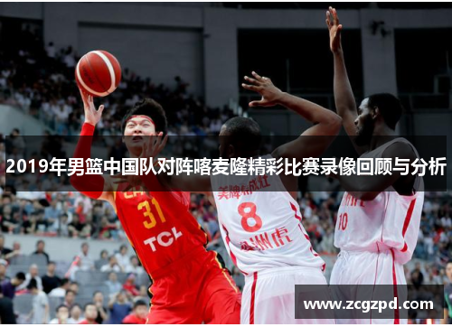 2019年男篮中国队对阵喀麦隆精彩比赛录像回顾与分析