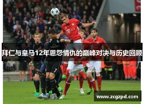 拜仁与皇马12年恩怨情仇的巅峰对决与历史回顾