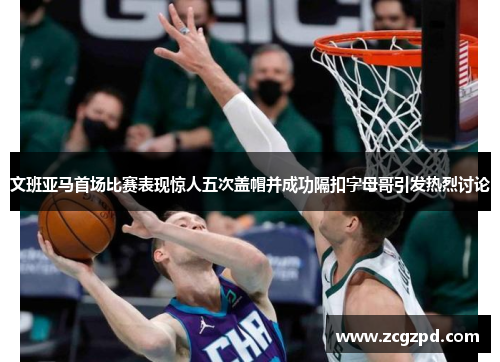 文班亚马首场比赛表现惊人五次盖帽并成功隔扣字母哥引发热烈讨论
