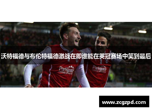 沃特福德与布伦特福德激战在即谁能在英冠赛场中笑到最后